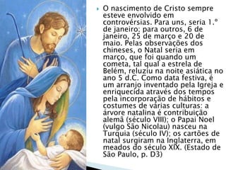  O nascimento de Cristo sempre
esteve envolvido em
controvérsias. Para uns, seria 1.º
de janeiro; para outros, 6 de
janeiro, 25 de março e 20 de
maio. Pelas observações dos
chineses, o Natal seria em
março, que foi quando um
cometa, tal qual a estrela de
Belém, reluziu na noite asiática no
ano 5 d.C. Como data festiva, é
um arranjo inventado pela Igreja e
enriquecida através dos tempos
pela incorporação de hábitos e
costumes de várias culturas: a
árvore natalina é contribuição
alemã (século VIII); o Papai Noel
(vulgo São Nicolau) nasceu na
Turquia (século IV); os cartões de
natal surgiram na Inglaterra, em
meados do século XIX. (Estado de
São Paulo, p. D3)
 