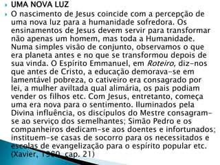  UMA NOVA LUZ
 O nascimento de Jesus coincide com a percepção de
uma nova luz para a humanidade sofredora. Os
ensinamentos de Jesus devem servir para transformar
não apenas um homem, mas toda a Humanidade.
Numa simples visão de conjunto, observamos o que
era planeta antes e no que se transformou depois de
sua vinda. O Espírito Emmanuel, em Roteiro, diz-nos
que antes de Cristo, a educação demorava-se em
lamentável pobreza, o cativeiro era consagrado por
lei, a mulher aviltada qual alimária, os pais podiam
vender os filhos etc. Com Jesus, entretanto, começa
uma era nova para o sentimento. Iluminados pela
Divina influência, os discípulos do Mestre consagram-
se ao serviço dos semelhantes; Simão Pedro e os
companheiros dedicam-se aos doentes e infortunados;
instituem-se casas de socorro para os necessitados e
escolas de evangelização para o espírito popular etc.
(Xavier, 1980, cap. 21)
 