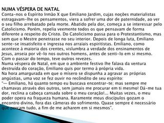 NUMA VÉSPERA DE NATAL
Conta-nos o Espírito Irmão X que Emiliano Jardim, cujas noções materialistas
estragavam-lhe os pensamentos, viera a sofrer uma dor de paternidade, ao ver
o seu filho arrebatado pela morte. Abatido pela dor, começa a se interessar pelo
Catolicismo. Porém, repelia veemente todos os que pensavam de forma
diferente a respeito do Cristo. Do Catolicismo passa para o Protestantismo, mas
sem que o Mestre penetrasse no seu interior. Depois de longa luta, Emiliano
sente-se insatisfeito e ingressa nos arraiais espiritistas. Emiliano, como
acontece à maioria dos crentes, vislumbra a verdade dos ensinamentos de
Jesus, anseia por vê-lo nos outros homens, antes de senti-lo em si mesmo.
Com o passar do tempo, teve outros revezes.
Numa véspera de Natal, em que o ambiente festivo lhe falava da ventura
destruída do coração, Emiliano quis por termo à própria vida.
Na hora amargurada em que o mísero se dispunha a agravar as próprias
angústias, uma voz se fez ouvir no recôndito de seu espírito:
“— Emiliano, há quanto tempo eu buscava encontrar-te; mas sempre me
chamavas através dos outros, sem jamais me procurar em ti mesmo! Dá-me tua
dor, reclina a cabeça cansada sobre o meu coração!... Muitas vezes, o meu
poder opera na fraqueza humana. Raramente meus discípulos gozam o
encontro divino, fora das câmeras do sofrimento. Quase sempre é necessário
que percam tudo, a fim de me acharem em si mesmos”.
 