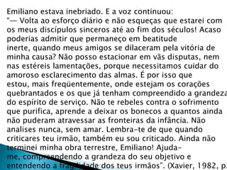 Emiliano estava inebriado. E a voz continuou:
“— Volta ao esforço diário e não esqueças que estarei com
os meus discípulos sinceros até ao fim dos séculos! Acaso
poderias admitir que permaneço em beatitude
inerte, quando meus amigos se dilaceram pela vitória de
minha causa? Não posso estacionar em vãs disputas, nem
nas estéreis lamentações, porque necessitamos cuidar do
amoroso esclarecimento das almas. É por isso que
estou, mais freqüentemente, onde estejam os corações
quebrantados e os que já tenham compreendido a grandeza
do espírito de serviço. Não te rebeles contra o sofrimento
que purifica, aprende a deixar os bonecos a quantos ainda
não puderam atravessar as fronteiras da infância. Não
analises nunca, sem amar. Lembra-te de que quando
criticares teu irmão, também eu sou criticado. Ainda não
terminei minha obra terrestre, Emiliano! Ajuda-
me, compreendendo a grandeza do seu objetivo e
entendendo a fragilidade dos teus irmãos”. (Xavier, 1982, p.
 