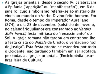  As Igrejas orientais, desde o século IV, celebravam
a Epifania (“aparição” ou “manifestação”), em 6 de
janeiro, cujo simbolismo referia-se ao mistério da
vinda ao mundo do Verbo Divino feito homem. Em
Roma, desde o tempo do Imperador Aureliano
(274), o dia 25 de dezembro (solstício de Inverno,
no calendário Juliano) era consagrado aoNatalis
Solis Invicti, festa mitríaca do “renascimento” do
Sol. A Igreja romana não tardou em contrapor-lhe
a festa cristã do Natale de Cristo, o verdadeiro “sol
de justiça”. Esta festa pronto se estendeu por todo
o Ocidente, não tardando também em ser adotada
por todas as igrejas orientais. (Enciclopédia luso-
Brasileira de Cultura)
 