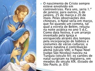  O nascimento de Cristo sempre
esteve envolvido em
controvérsias. Para uns, seria 1.º
de janeiro; para outros, 6 de
janeiro, 25 de março e 20 de
maio. Pelas observações dos
chineses, o Natal seria em março,
que foi quando um cometa, tal
qual a estrela de Belém, reluziu
na noite asiática no ano 5 d.C.
Como data festiva, é um arranjo
inventado pela Igreja e
enriquecida através dos tempos
pela incorporação de hábitos e
costumes de várias culturas: a
árvore natalina é contribuição
alemã (século VIII); o Papai Noel
(vulgo São Nicolau) nasceu na
Turquia (século IV); os cartões de
natal surgiram na Inglaterra, em
meados do século XIX. (Estado de
São Paulo, p. D3)
 