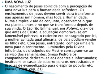  UMA NOVA LUZ
 O nascimento de Jesus coincide com a percepção de
uma nova luz para a humanidade sofredora. Os
ensinamentos de Jesus devem servir para transformar
não apenas um homem, mas toda a Humanidade.
Numa simples visão de conjunto, observamos o que
era planeta antes e no que se transformou depois de
sua vinda. O Espírito Emmanuel, em Roteiro, diz-nos
que antes de Cristo, a educação demorava-se em
lamentável pobreza, o cativeiro era consagrado por lei,
a mulher aviltada qual alimária, os pais podiam vender
os filhos etc. Com Jesus, entretanto, começa uma era
nova para o sentimento. Iluminados pela Divina
influência, os discípulos do Mestre consagram-se ao
serviço dos semelhantes; Simão Pedro e os
companheiros dedicam-se aos doentes e infortunados;
instituem-se casas de socorro para os necessitados e
escolas de evangelização para o espírito popular etc.
(Xavier, 1980, cap. 21)
 