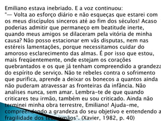 Emiliano estava inebriado. E a voz continuou:
“— Volta ao esforço diário e não esqueças que estarei com
os meus discípulos sinceros até ao fim dos séculos! Acaso
poderias admitir que permaneço em beatitude inerte,
quando meus amigos se dilaceram pela vitória de minha
causa? Não posso estacionar em vãs disputas, nem nas
estéreis lamentações, porque necessitamos cuidar do
amoroso esclarecimento das almas. É por isso que estou,
mais freqüentemente, onde estejam os corações
quebrantados e os que já tenham compreendido a grandeza
do espírito de serviço. Não te rebeles contra o sofrimento
que purifica, aprende a deixar os bonecos a quantos ainda
não puderam atravessar as fronteiras da infância. Não
analises nunca, sem amar. Lembra-te de que quando
criticares teu irmão, também eu sou criticado. Ainda não
terminei minha obra terrestre, Emiliano! Ajuda-me,
compreendendo a grandeza do seu objetivo e entendendo a
fragilidade dos teus irmãos”. (Xavier, 1982, p. 40)
 