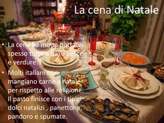 La cena di Natale 
• La cena ha molte portate, 
spesso tutte a base pesce 
e verdure. 
• Molti italiani non 
mangiano carne a natale 
per rispetto alle religione. 
Il pasto finisce con i tipici 
dolci natalizi , panettone, 
pandoro e spumate. 
 