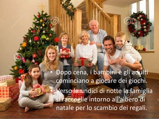 • Dopo cena, i bambini e gli adulti 
cominciano a giocare dei giochi. 
• Verso le undici di notte la famiglia 
si raccoglie intorno all’albero di 
natale per lo scambio dei regali. 
 