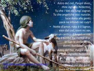 • Astro del ciel, Pargol divin, 
mite Agnello Redentor, 
Tu che i Vati da lungi sognar, 
Tu che angeliche voci nunziar, 
luce dona alle genti, 
pace ne infondi nei cuor! 
• Notte d'amor, nato è il Signor, 
vien dal ciel, viem mi ver, 
sorge un cantico d'Angeli in cor, 
culla il bimbo dai riccioli d'or, 
brillan le stelle lassù, 
dormi Bambino Gesù! 
• Astro del ciel, Pargol divin, 
mite Agnello Redentor, 
Tu di stirpe regale decor, 
Tu virgineo, mistico fior, 
luce dona alle genti, 
pace ne infondi nei cuor! 
https://www.youtube.com/watch?v=3QHynuR 
JnZE 
