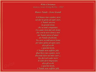 White Christmas  musica e texto Irving Berlin – 1942 Bianco Natale - Irene Grandi  Col bianco tuo candor, neve  sai dar la gioia ad ogni cuor,  è Natale ancora  la grande festa  che sa tutti conquistar.  Un canto vien dal ciel, lento  che con la neve dona a noi  un Natale pieno d'amor  un Natale di felicità.  Tu, neve scendi ancor lenta  per dare gioia ad ogni cuor,  alza gli occhi  e guarda lassù,  è Natale non soffrire più.  Quel lieve tuo candor, neve  discende lieto nel mio cuor ...  Tu, dici nel cader neve  il cielo devi ringraziar,  alza gli occhi  e guarda lassù,  è Natale non soffrire più. 