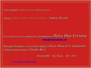 Foto immaginiFoto immagini: da Internet, con crediti per gli autori: da Internet, con crediti per gli autori
MusicaMusica:: Bianco Natale - White ChristmasBianco Natale - White Christmas –– Andrea BocelliAndrea Bocelli
La creazione, ricerca, compilazione e formattazioneLa creazione, ricerca, compilazione e formattazione:: Delza Dias FerreiraDelza Dias Ferreira
delzadfer@hotmail.comdelzadfer@hotmail.com
Rassegna di italianoRassegna di italiano,, e la versione inglese:e la versione inglese: Flavio Musa de F. GuimarãesFlavio Musa de F. Guimarães
Collaborazione tecnicaCollaborazione tecnica:: Claudia RicciClaudia Ricci
Brasile(BR) – São Paulo – XII - 2010Brasile(BR) – São Paulo – XII - 2010
www.culturesandart.com
 