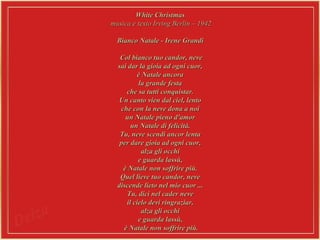 White ChristmasWhite Christmas
musica e texto Irving Berlin – 1942musica e texto Irving Berlin – 1942
Bianco Natale - Irene GrandiBianco Natale - Irene Grandi
Col bianco tuo candor, neveCol bianco tuo candor, neve
sai dar la gioia ad ogni cuor,sai dar la gioia ad ogni cuor,
è Natale ancoraè Natale ancora
la grande festala grande festa
che sa tutti conquistar.che sa tutti conquistar.
Un canto vien dal ciel, lentoUn canto vien dal ciel, lento
che con la neve dona a noiche con la neve dona a noi
un Natale pieno d'amorun Natale pieno d'amor
un Natale di felicità.un Natale di felicità.
Tu, neve scendi ancor lentaTu, neve scendi ancor lenta
per dare gioia ad ogni cuor,per dare gioia ad ogni cuor,
alza gli occhialza gli occhi
e guarda lassù,e guarda lassù,
è Natale non soffrire più.è Natale non soffrire più.
Quel lieve tuo candor, neveQuel lieve tuo candor, neve
discende lieto nel mio cuor ...discende lieto nel mio cuor ...
Tu, dici nel cader neveTu, dici nel cader neve
il cielo devi ringraziar,il cielo devi ringraziar,
alza gli occhialza gli occhi
e guarda lassù,e guarda lassù,
è Natale non soffrire più.è Natale non soffrire più.
 