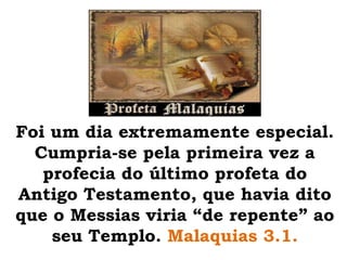 Foi um dia extremamente especial. Cumpria-se pela primeira vez a profecia do último profeta do Antigo Testamento, que havia dito que o Messias viria “de repente” ao seu Templo. Malaquias 3.1.