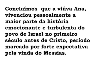 Concluímos  que a viúva Ana,  vivenciou pessoalmente a maior parte da história emocionante e turbulenta do povo de Israel no primeiro século antes de Cristo, período marcado por forte expectativa pela vinda do Messias.