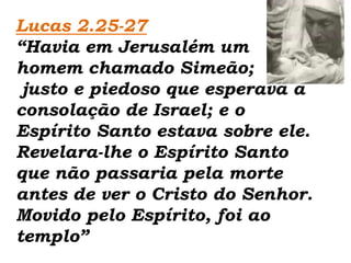 Lucas 2.25-27“Havia em Jerusalém um homem chamado Simeão;  justo e piedoso que esperava a consolação de Israel; e o Espírito Santo estava sobre ele. Revelara-lhe o Espírito Santo que não passaria pela morte antes de ver o Cristo do Senhor. Movido pelo Espírito, foi ao templo”
