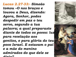 Lucas 2.27-33:- Simeão  tomou –O nos braços e louvou a Deus, dizendo: Agora, Senhor, podes despedir em paz o teu servo, segundo a tua palavra; a qual preparaste diante de todos os povos: luz para revelação aos gentios, e para glória do teu povo Israel. E estavam o pai e a mãe do menino admirados do que dele se dizia”