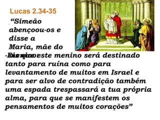 Lucas 2.34-35“Simeãoabençoou-os e disse a Maria, mãe do menino: -Eis que este menino será destinado tanto para ruína como para levantamento de muitos em Israel e para ser alvo de contradição também uma espada trespassará a tua própria alma, para que se manifestem os pensamentos de muitos corações” 