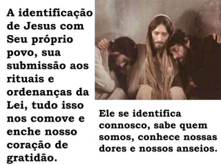 A identificação de Jesus com Seu próprio povo, sua submissão aos rituais e ordenanças da Lei, tudo isso nos comove e enche nosso coração de gratidão. Ele se identifica connosco, sabe quem somos, conhece nossas dores e nossos anseios. 