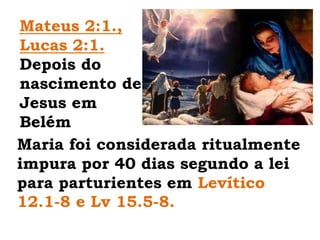 Mateus 2:1., Lucas 2:1. Depois do nascimento de Jesus em BelémMaria foi considerada ritualmente impura por 40 dias segundo a lei para parturientes em Levítico 12.1-8 e Lv 15.5-8.