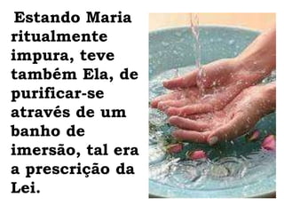Estando Maria ritualmente impura, teve também Ela, de purificar-se através de um banho de imersão, tal era a prescrição da Lei.