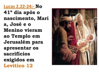 Lucas 2.22-24:- No 41º dia após o nascimento, Maria, José e o Menino vieram ao Templo em Jerusalém para apresentar os sacrifícios exigidos em Levítico 12