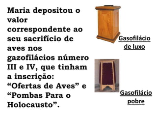 Maria depositou o valor correspondente ao seu sacrifício de aves nos gazofilácios número III e IV, que tinham a inscrição: “Ofertas de Aves” e “Pombas Para o Holocausto”.Gasofilácio de luxoGasofilácio pobre
