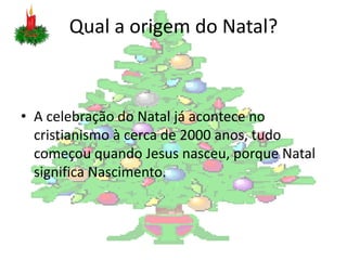 Qual a origem do Natal?



• A celebração do Natal já acontece no
  cristianismo à cerca de 2000 anos, tudo
  começou quando Jesus nasceu, porque Natal
  significa Nascimento.
 