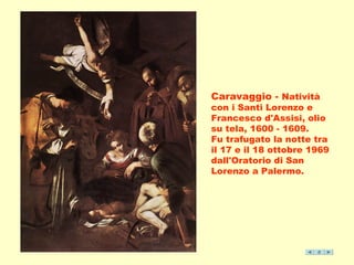 Caravaggio - Natività 
con i Santi Lorenzo e 
Francesco d'Assisi, olio 
su tela, 1600 - 1609. 
Fu trafugato la notte tra 
il 17 e il 18 ottobre 1969 
dall'Oratorio di San 
Lorenzo a Palermo. 
 