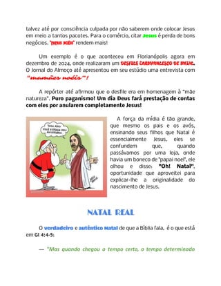 talvez até por consciência culpada por não saberem onde colocar Jesus
em meio a tantos pacotes. Para o comércio, citar Jesus é perda de bons
negócios. "papais noéis" rendem mais!
Um exemplo é o que aconteceu em Florianópolis agora em
dezembro de 2024, onde realizaram um Desfile Carnavalesco de Natal.
O Jornal do Almoço até apresentou em seu estúdio uma entrevista com
"mamães noéis”!
A repórter até afirmou que o desfile era em homenagem à “mãe
natureza”. Puro paganismo! Um dia Deus fará prestação de contas
com eles por anularem completamente Jesus!
A força da mídia é tão grande,
que mesmo os pais e os avós,
ensinando seus filhos que Natal é
essencialmente Jesus, eles se
confundem que, quando
passávamos por uma loja, onde
havia um boneco de "papai noel", ele
olhou e disse: "Oh! Natal",
oportunidade que aproveitei para
explicar-lhe a originalidade do
nascimento de Jesus.
NATAL REAL
O verdadeiro e autêntico Natal de que a Bíblia fala, é o que está
em Gl 4:4-5:
— "Mas quando chegou o tempo certo, o tempo determinado
 