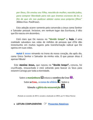 por Deus, Ele enviou seu Filho, nascido de mulher, nascido judeu,
para comprar liberdade para nós que éramos escravos da lei, a
fim de que ele nos pudesse adotar como seus próprios filhos"
(Bíblia Viva- Paráfrase).
Esta adoção ocorre somente pela conversão a Jesus como Senhor
e Salvador pessoal. Inclusive, em nenhum lugar das Escrituras, é dito
que Ele nasceu em dezembro.
Está claro que Ele nasceu no “devido tempo” e, hoje, é uma
realidade salvadora nas vidas de milhões de pessoas que d'Ele dão
testemunho em muitos lugares pela transformação radical que Ele
operou em suas vidas.
Natal é Jesus reinando no trono do nosso coração, dia após dia,
como Único Senhor e Salvador da minha vida. O que passar disso é
apenas fábula!
Este menino Jesus, que nasceu no "devido tempo", cresceu, foi
crucificado, ressuscitado e está voltando para buscar os Seus para
estarem Consigo por toda a eternidade.
Sobre a manjedoura estava a sombra da Cruz .
Sobre a Cruz, a coroa da vitória . Sobre o
túmulo a glória da ressurreição .
(Postado em novembro de 2012, revisado e atualizado em 2024, por Pr. Nelson Pereira)
● LEITURA COMPLEMENTAR: Presentes Natalinos
 