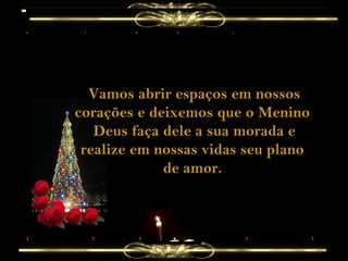 Vamos abrir espaços em nossos
corações e deixemos que o Menino
Deus faça dele a sua morada e
realize em nossas vidas seu plano
de amor.

 