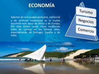 ECONOMÍA
Además de una ciudad portuaria, comercial
y de servicios importante es la ciudad
brasileña más cerca de África y de Europa.
Por esta última razón viene recibiendo
miles de turistas en los últimos años,
especialmente de Portugal, España y de
Italia.


                               Natal - Praia de Ponta Negra
 