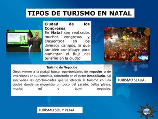 TIPOS DE TURISMO EN NATAL
                      Ciudad        de     los
                      Congresos
                      En Natal son realizados
                      muchos    congresos     y
                      encuentros      en    los
                      diversos campos, lo que
                      también contribuye para
                      aumentar el flujo del
                      turismo en la ciudad

                       Turismo de Negocios
Otros vienen a la ciudad buscar oportunidades de negocios o de
inversiones en su economía, sobretodo en el sector inmobiliario. Así
son varias las oportunidades que se ofrecen al turismo en una          TURISMO SEXUAL
ciudad donde se encuentra un poco del pasado, bellas playas,
mucho             sol         y          buen            negocios.




                 TURISMO SOL Y PLAYA
 
