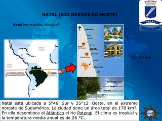 NATAL (RIO GRANDE DO NORTE)

     Natal (en español: Navidad)




                                                                 712.317 hab




Natal está ubicada a 5°46' Sur y 35°12' Oeste, en el extremo
noreste de Sudamérica. La ciudad tiene un área total de 170 km².
En ella desemboca al Atlántico el río Potengi. El clima es tropical y
la temperatura media anual es de 26 °C.
 