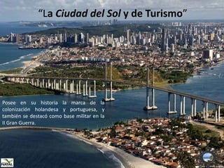 “La Ciudad del Sol y de Turismo”




Posee en su historia la marca de la
colonización holandesa y portuguesa, y
también se destacó como base militar en la
II Gran Guerra.
 