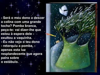 - Será o meu dono a descer a colina com uma grande tocha? Pomba branca, peço-te: vai dizer-lhe que estou à espera dele - exultou a vaquinha. - Eu não vejo o teu dono - retorquiu a pomba, - apenas esta luz resplandecente que agora paira sobre o estábulo. 