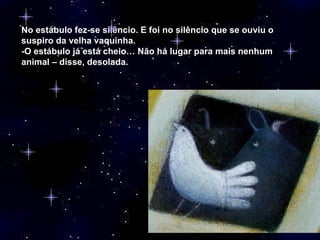No estábulo fez-se silêncio. E foi no silêncio que se ouviu o suspiro da velha vaquinha. -O estábulo já está cheio… Não há lugar para mais nenhum animal – disse, desolada. 