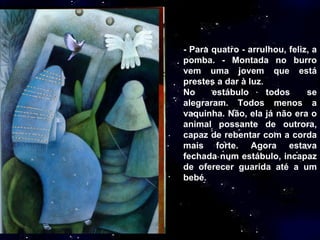 - Para quatro - arrulhou, feliz, a pomba. - Montada no burro vem uma jovem que está prestes a dar à luz. No estábulo todos se alegraram. Todos menos a vaquinha. Não, ela já não era o animal possante de outrora, capaz de rebentar com a corda mais forte. Agora estava fechada num estábulo, incapaz de oferecer guarida até a um bebé . 
