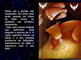 Desta vez a pomba não respondeu. Só muito mais tarde, quando um choro de bebé ecoou no estábulo, ela, arrulhou, docemente: - Vejo uma criança deitada nas palhinhas. Está despida e precisa de ti. A velha vaquinha baixou os olhos e o seu coração encheu-se de felicidade. Aproximou-se do bebé e aqueceu-o com o seu bafo.  