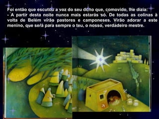 Foi então que escutou a voz do seu dono que, comovido, lhe dizia: - A partir desta noite nunca mais estarás só. De todas as colinas à volta de Belém virão pastores e camponeses. Virão adorar a este menino, que será para sempre o teu, o nosso, verdadeiro mestre. 