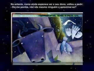 No   entanto, como ainda esperava ver o seu dono, voltou a pedir: - Diz-me pomba, não vês mesmo ninguém a aproximar-se? 