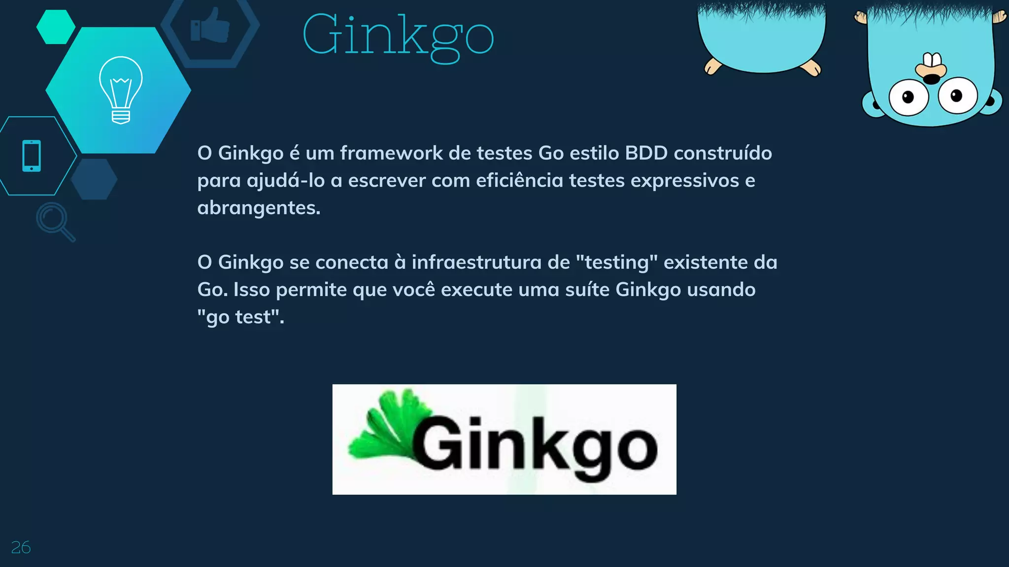 26
O Ginkgo é um framework de testes Go estilo BDD construído
para ajudá-lo a escrever com eficiência testes expressivos e
abrangentes.
O Ginkgo se conecta à infraestrutura de "testing" existente da
Go. Isso permite que você execute uma suíte Ginkgo usando
"go test".
Ginkgo
 