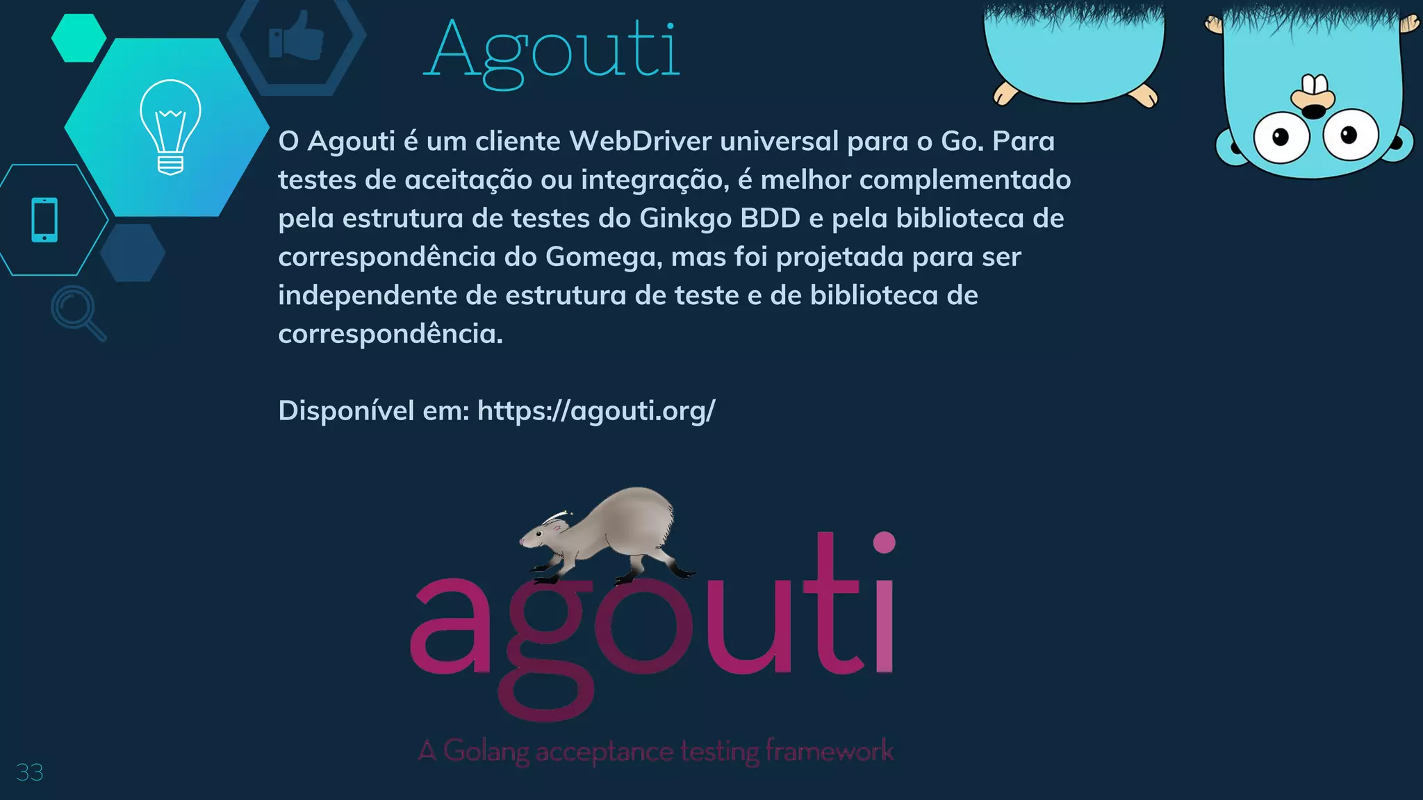 Agouti
33
O Agouti é um cliente WebDriver universal para o Go. Para
testes de aceitação ou integração, é melhor complementado
pela estrutura de testes do Ginkgo BDD e pela biblioteca de
correspondência do Gomega, mas foi projetada para ser
independente de estrutura de teste e de biblioteca de
correspondência.
Disponível em: https://agouti.org/
 
