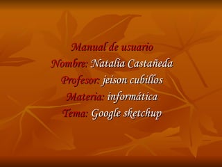 Manual de usuario Nombre:  Natalia Castañeda Profesor:  jeison cubillos Materia:  informática Tema:  Google sketchup 