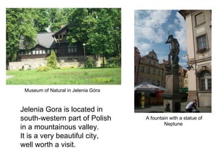 A fountain with a statue of Neptune  Museum of Natural in Jelenia Góra Jelenia Gora is located in south-western part of Polish in a mountainous valley.  It is a very beautiful city,  well worth a visit. 