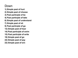 Down
1) Simple past of hurt
2) Simple past of choose
3) Past participle of be
4) Past participle of take
6) Simple past of understand
7) Simple past of sit
9) Past participle of go
13) Simple past of hear
14) Past participle of swim
15) Past participle of write
19) Simple past of go
22) Simple past of pay
23) Simple past of win
 