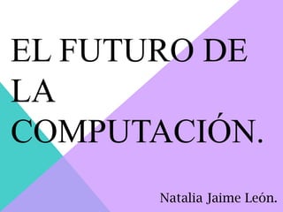 EL FUTURO DE
LA
COMPUTACIÓN.
Natalia Jaime León.
 