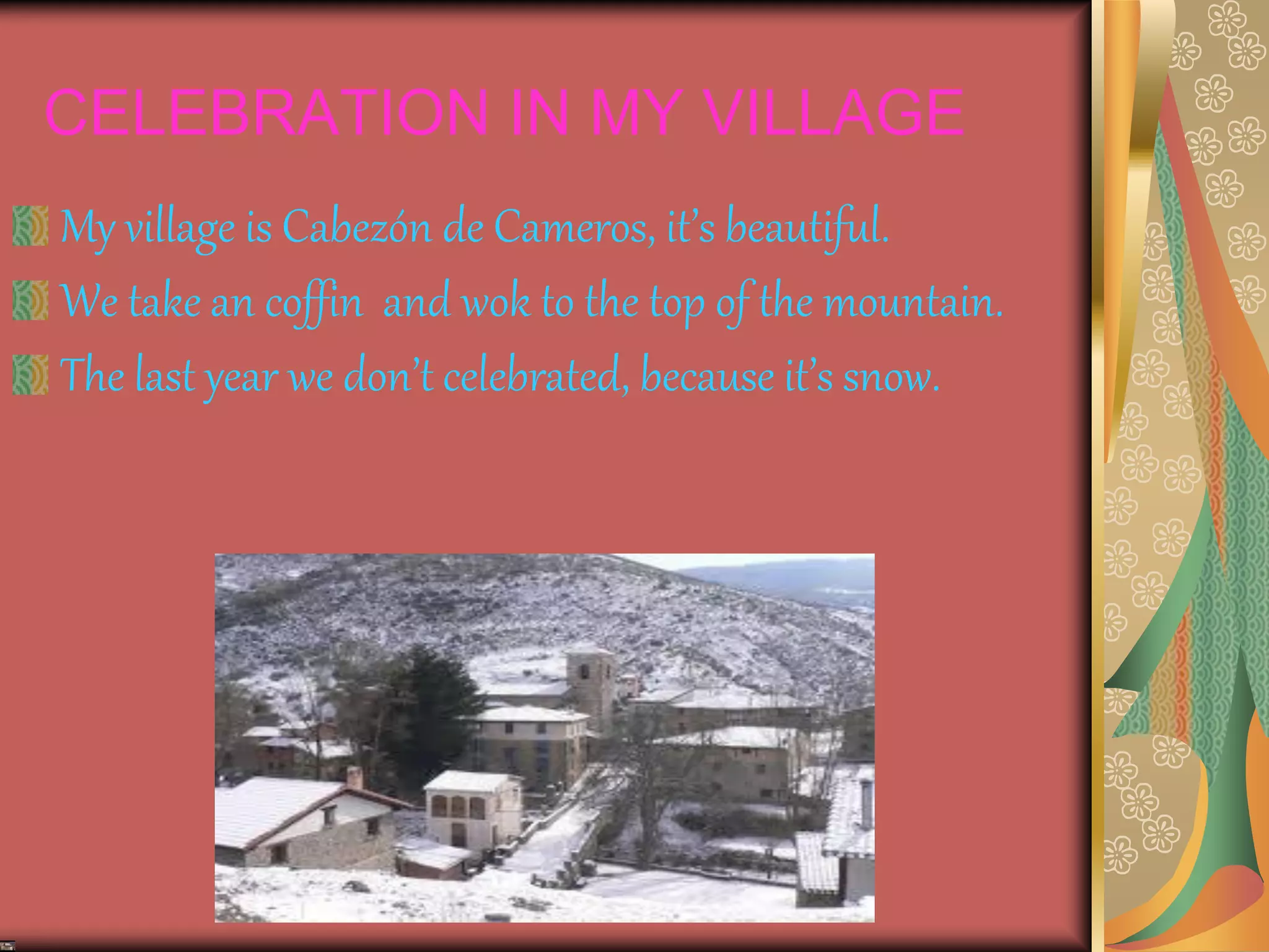 CELEBRATION IN MY VILLAGE
My village is Cabezón de Cameros, it’s beautiful.
We take an coffin and wok to the top of the mountain.
The last year we don’t celebrated, because it’s snow.