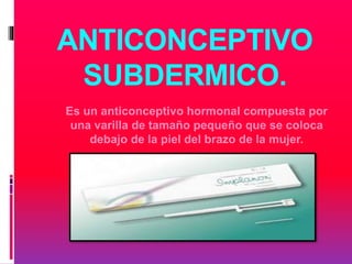 ANTICONCEPTIVO
SUBDERMICO.
Es un anticonceptivo hormonal compuesta por
una varilla de tamaño pequeño que se coloca
debajo de la piel del brazo de la mujer.
 