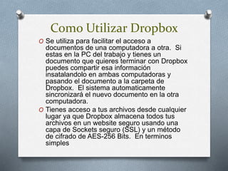Como Utilizar Dropbox
O Se utiliza para facilitar el acceso a
documentos de una computadora a otra. Si
estas en la PC del trabajo y tienes un
documento que quieres terminar con Dropbox
puedes compartir esa información
insatalandolo en ambas computadoras y
pasando el documento a la carpeta de
Dropbox. El sistema automaticamente
sincronizará el nuevo documento en la otra
computadora.
O Tienes acceso a tus archivos desde cualquier
lugar ya que Dropbox almacena todos tus
archivos en un website seguro usando una
capa de Sockets seguro (SSL) y un método
de cifrado de AES-256 Bits. En terminos
simples
 
