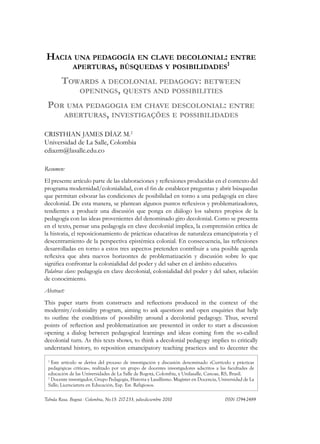 Hacia una pedagogía en clave decolonial: entre
aperturas, búsquedas y posibilidades1
Towards a decolonial pedagogy: between
openings, quests and possibilities
Por uma pedagogia em chave descolonial: entre
aberturas, investigações e possibilidades
Cristhian James Díaz M.2
Universidad de La Salle, Colombia
cdiazm@lasalle.edu.co
Resumen:
El presente artículo parte de las elaboraciones y reflexiones producidas en el contexto del
programa modernidad/colonialidad, con el fin de establecer preguntas y abrir búsquedas
que permitan esbozar las condiciones de posibilidad en torno a una pedagogía en clave
decolonial. De esta manera, se plantean algunos puntos reflexivos y problematizadores,
tendientes a producir una discusión que ponga en diálogo los saberes propios de la
pedagogía con las ideas provenientes del denominado giro decolonial. Como se presenta
en el texto, pensar una pedagogía en clave decolonial implica, la comprensión crítica de
la historia, el reposicionamiento de prácticas educativas de naturaleza emancipatoria y el
descentramiento de la perspectiva epistémica colonial. En consecuencia, las reflexiones
desarrolladas en torno a estos tres aspectos pretenden contribuir a una posible agenda
reflexiva que abra nuevos horizontes de problematización y discusión sobre lo que
significa confrontar la colonialidad del poder y del saber en el ámbito educativo.
Palabras clave: pedagogía en clave decolonial, colonialidad del poder y del saber, relación
de conocimiento.
Abstract:
This paper starts from constructs and reflections produced in the context of the
modernity/coloniality program, aiming to ask questions and open enquiries that help
to outline the conditions of possibility around a decolonial pedagogy. Thus, several
points of reflection and problematization are presented in order to start a discussion
opening a dialog between pedagogical learnings and ideas coming fom the so-called
decolonial turn. As this texts shows, to think a decolonial pedagogy implies to critically
understand history, to reposition emancipatory teaching practices and to decenter the
1
Este artículo se deriva del proceso de investigación y discusión denominado «Currículo y prácticas
pedagógicas críticas», realizado por un grupo de docentes investigadores adscritos a las facultades de
educación de las Universidades de La Salle de Bogotá, Colombia, y Unilasalle, Canoas, RS, Brasil.
2
Docente investigador, Grupo Pedagogía, Historia y Lasallismo. Magister en Docencia, Universidad de La
Salle; Licenciatura en Educación, Esp. Est. Religiosos.
Tabula Rasa. Bogotá - Colombia, No.13: 217-233, julio-diciembre 2010 			 ISSN 1794-2489
 