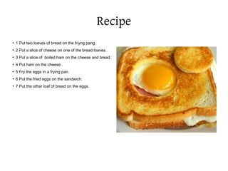 Recipe
●
1 Put two loaves of bread on the friyng pang.
●
2 Put a slice of cheese on one of the bread loaves.
●
3 Put a slice of boiled ham on the cheese and bread.
●
4 Put ham on the cheese .
●
5 Fry the eggs in a frying pan.
●
6 Put the fried eggs on the sandwich.
●
7 Put the other loaf of bread on the eggs.
 